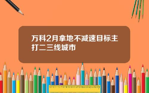 万科2月拿地不减速目标主打二三线城市
