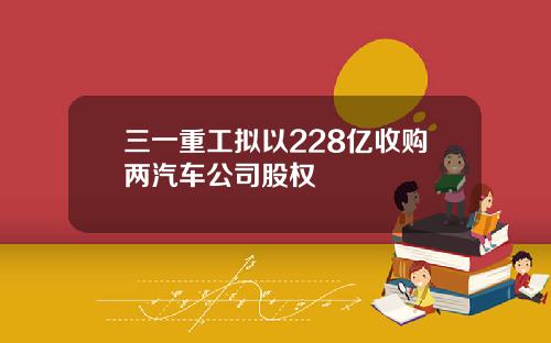 三一重工拟以228亿收购两汽车公司股权