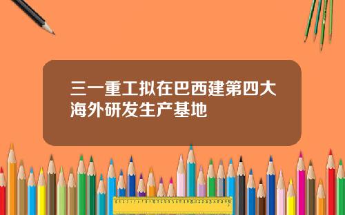 三一重工拟在巴西建第四大海外研发生产基地