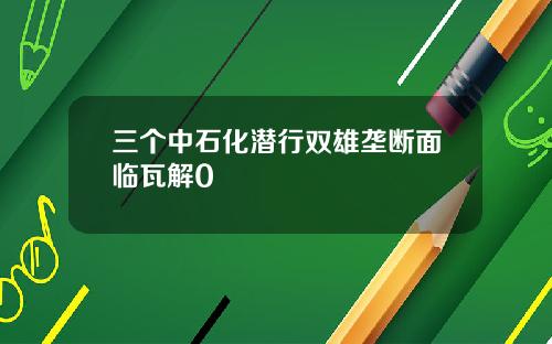 三个中石化潜行双雄垄断面临瓦解0