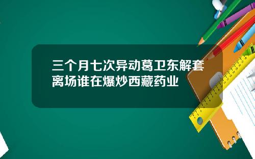 三个月七次异动葛卫东解套离场谁在爆炒西藏药业