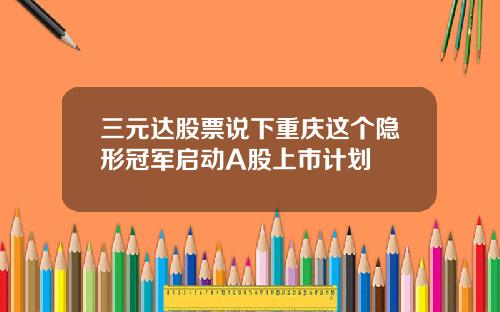 三元达股票说下重庆这个隐形冠军启动A股上市计划