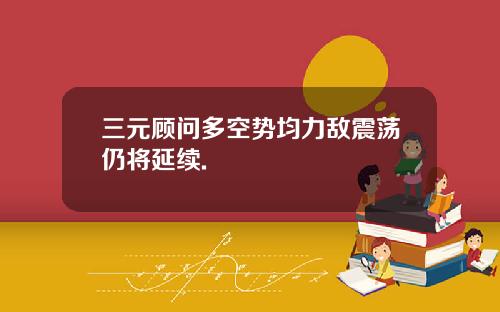 三元顾问多空势均力敌震荡仍将延续.