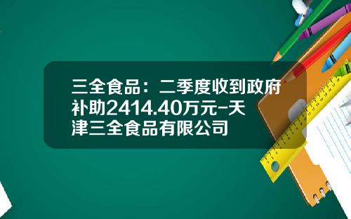 三全食品：二季度收到政府补助2414.40万元-天津三全食品有限公司