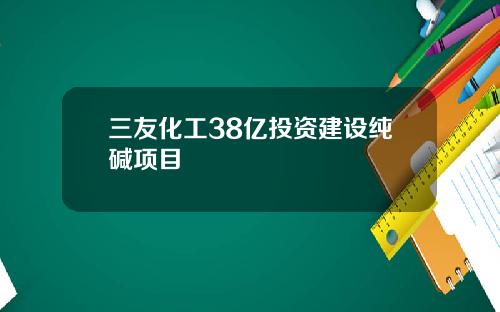 三友化工38亿投资建设纯碱项目