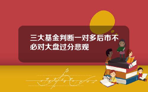 三大基金判断一对多后市不必对大盘过分悲观