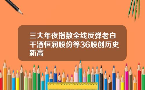 三大年夜指数全线反弹老白干酒恒润股份等36股创历史新高 三大年夜指数全线反弹老白干酒恒润股份等36股创历史新高