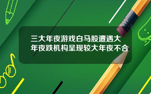 三大年夜游戏白马股遭遇大年夜跌机构呈现较大年夜不合