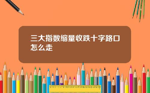 三大指数缩量收跌十字路口怎么走