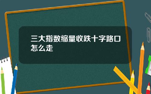 三大指数缩量收跌十字路口怎么走 三大指数缩量收跌十字路口怎么走