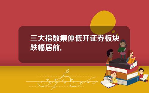 三大指数集体低开证券板块跌幅居前.