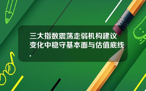 三大指数震荡走弱机构建议变化中稳守基本面与估值底线.
