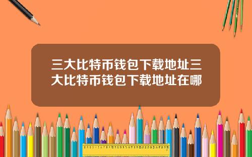 三大比特币钱包下载地址三大比特币钱包下载地址在哪