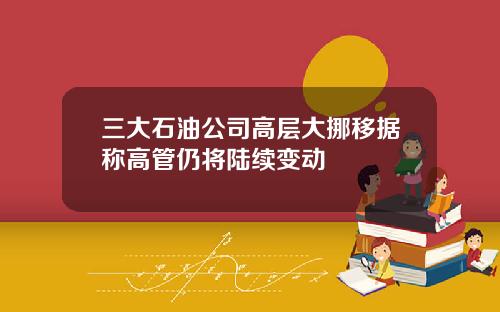 三大石油公司高层大挪移据称高管仍将陆续变动