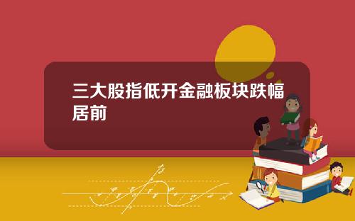 三大股指低开金融板块跌幅居前