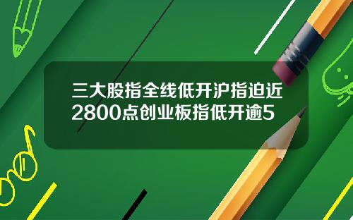 三大股指全线低开沪指迫近2800点创业板指低开逾5