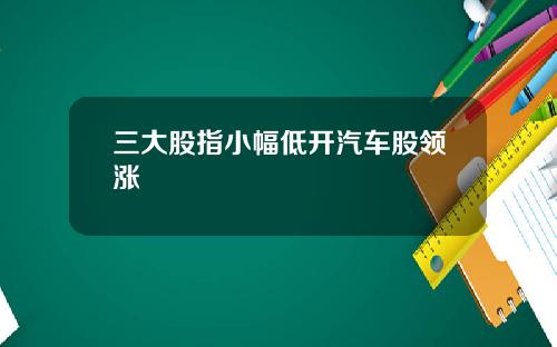 三大股指小幅低开汽车股领涨 三大股指小幅低开汽车股领涨