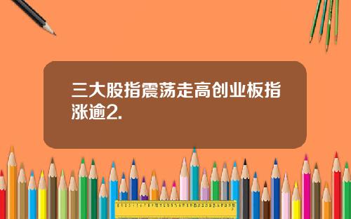 三大股指震荡走高创业板指涨逾2.