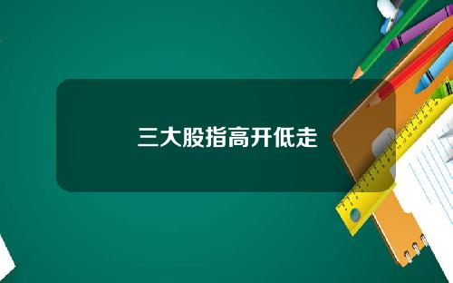 三大股指高开低走