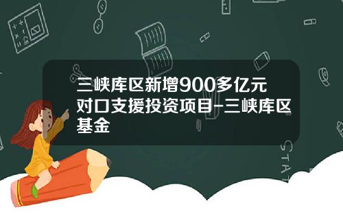 三峡库区新增900多亿元对口支援投资项目-三峡库区基金