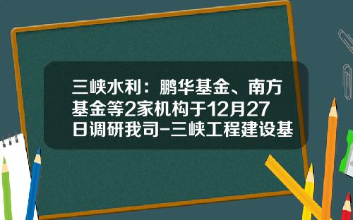 三峡水利：鹏华基金、南方基金等2家机构于12月27日调研我司-三峡工程建设基金
