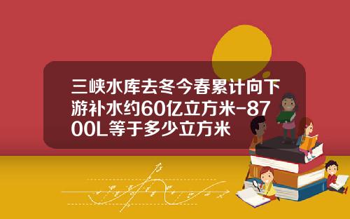 三峡水库去冬今春累计向下游补水约60亿立方米-8700L等于多少立方米 三峡水库去冬今春累计向下游补水约60亿立方米-8700L等于多少立方米