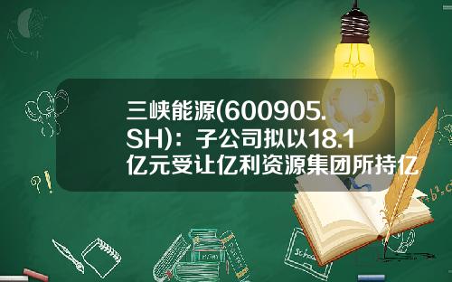 三峡能源(600905.SH)：子公司拟以18.1亿元受让亿利资源集团所持亿利洁能11.17%股份-亿利能源质押了多少股票