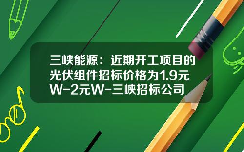 三峡能源：近期开工项目的光伏组件招标价格为1.9元W-2元W-三峡招标公司