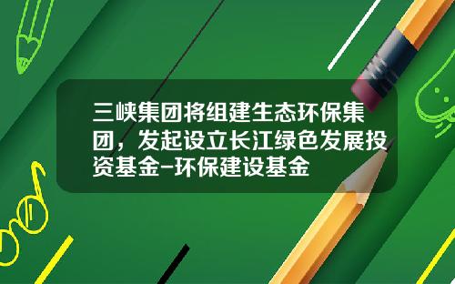三峡集团将组建生态环保集团，发起设立长江绿色发展投资基金-环保建设基金