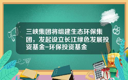 三峡集团将组建生态环保集团，发起设立长江绿色发展投资基金-环保投资基金