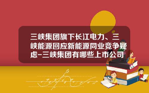 三峡集团旗下长江电力、三峡能源回应新能源同业竞争疑虑-三峡集团有哪些上市公司