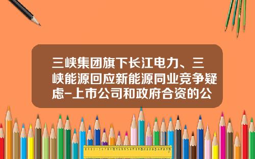 三峡集团旗下长江电力、三峡能源回应新能源同业竞争疑虑-上市公司和政府合资的公司