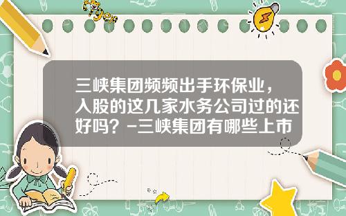 三峡集团频频出手环保业，入股的这几家水务公司过的还好吗？-三峡集团有哪些上市公司