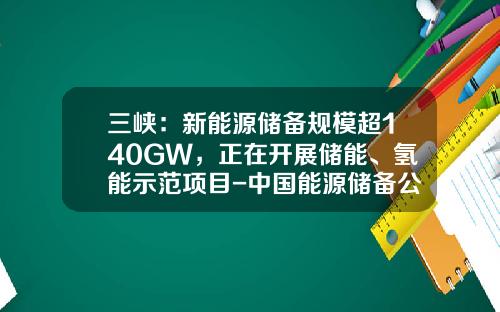 三峡：新能源储备规模超140GW，正在开展储能、氢能示范项目-中国能源储备公司