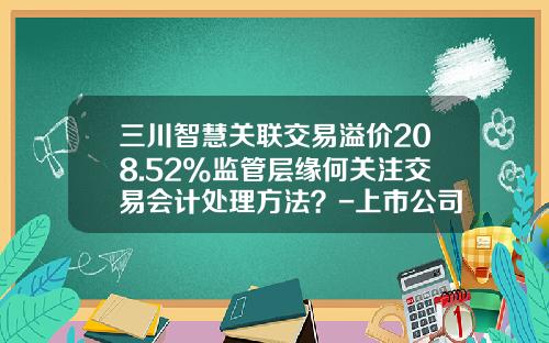 三川智慧关联交易溢价208.52%监管层缘何关注交易会计处理方法？-上市公司关联交易分析