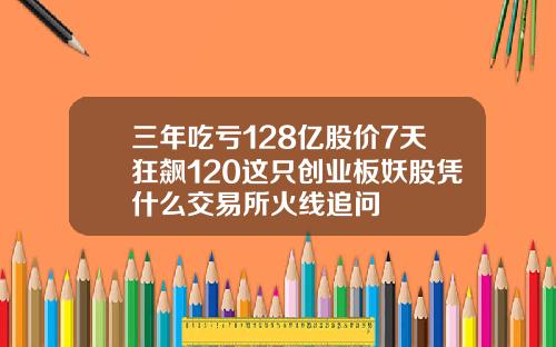 三年吃亏128亿股价7天狂飙120这只创业板妖股凭什么交易所火线追问