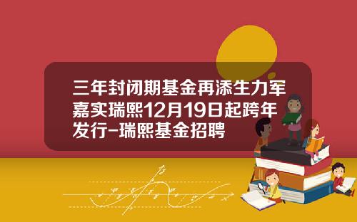 三年封闭期基金再添生力军嘉实瑞熙12月19日起跨年发行-瑞熙基金招聘