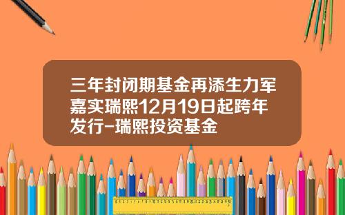 三年封闭期基金再添生力军嘉实瑞熙12月19日起跨年发行-瑞熙投资基金