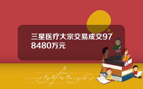 三星医疗大宗交易成交978480万元 三星医疗大宗交易成交978480万元