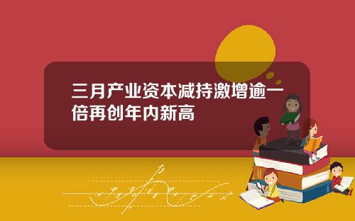 三月产业资本减持激增逾一倍再创年内新高