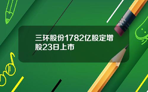 三环股份1782亿股定增股23日上市 三环股份1782亿股定增股23日上市