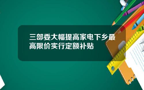三部委大幅提高家电下乡最高限价实行定额补贴