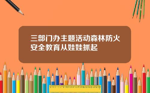 三部门办主题活动森林防火安全教育从娃娃抓起