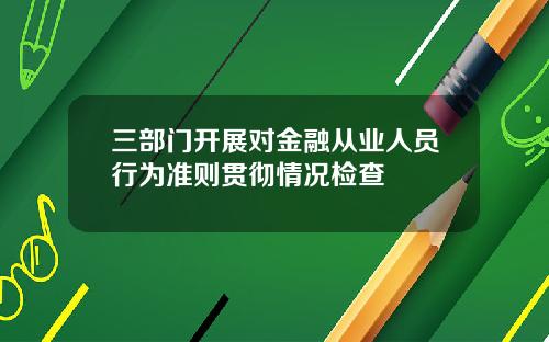 三部门开展对金融从业人员行为准则贯彻情况检查