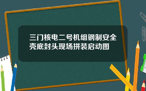 三门核电二号机组钢制安全壳底封头现场拼装启动图