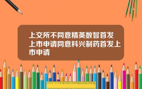 上交所不同意精英数智首发上市申请同意科兴制药首发上市申请