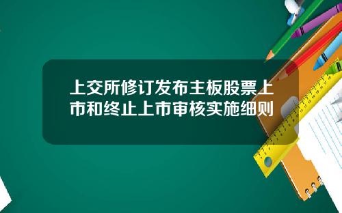 上交所修订发布主板股票上市和终止上市审核实施细则