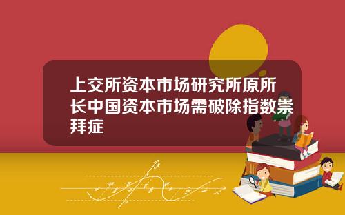 上交所资本市场研究所原所长中国资本市场需破除指数崇拜症