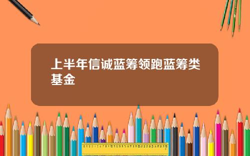 上半年信诚蓝筹领跑蓝筹类基金