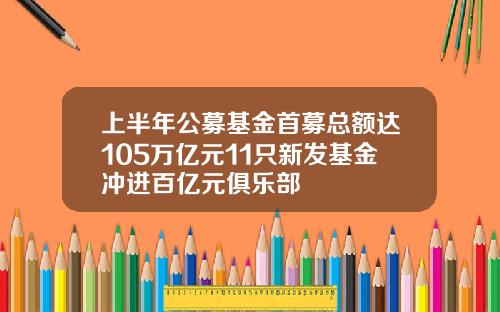 上半年公募基金首募总额达105万亿元11只新发基金冲进百亿元俱乐部